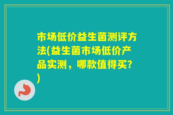 市场低价益生菌测评方法(益生菌市场低价产品实测,哪款值得买?) 市场低价益生菌测评方法(益生菌市场低价产品实测,哪款值得买?)