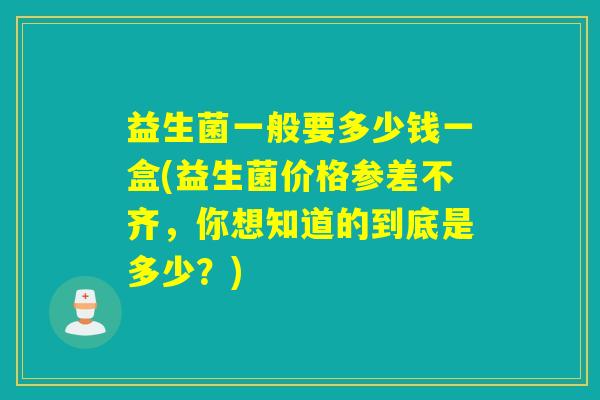 益生菌一般要多少钱一盒(益生菌价格参差不齐，你想知道的到底是多少？)