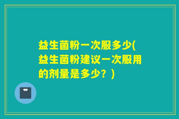 益生菌粉一次服多少(益生菌粉建议一次服用的剂量是多少？)