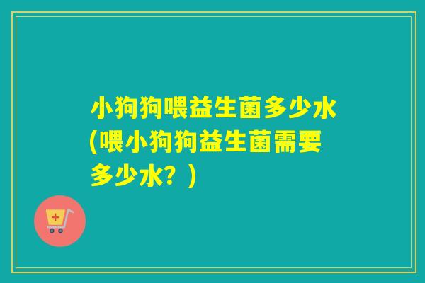 小狗狗喂益生菌多少水(喂小狗狗益生菌需要多少水？)