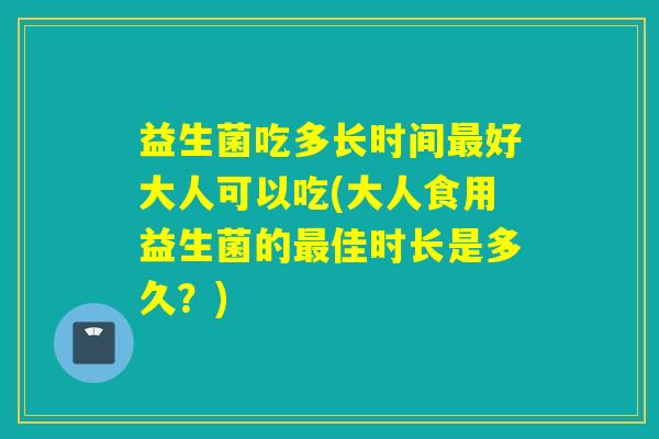 益生菌吃多长时间好大人可以吃(大人食用益生菌的佳时长是多久？)