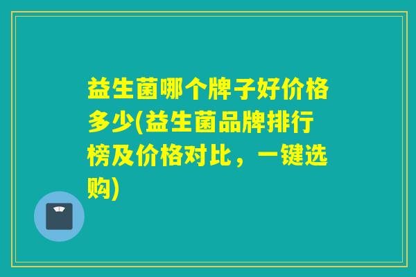 益生菌哪个牌子好价格多少(益生菌品牌排行榜及价格对比，一键选购)