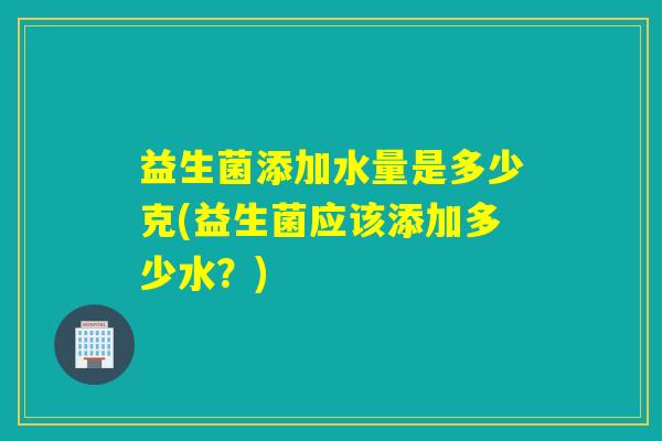 益生菌添加水量是多少克(益生菌应该添加多少水?) 益生菌添加水量是多少克(益生菌应该添加多少水?)