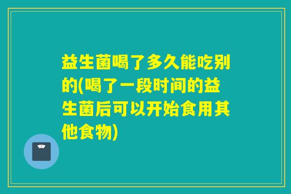 益生菌喝了多久能吃别的(喝了一段时间的益生菌后可以开始食用其他食物) 益生菌喝了多久能吃别的(喝了一段时间的益生菌后可以开始食用其他食物)