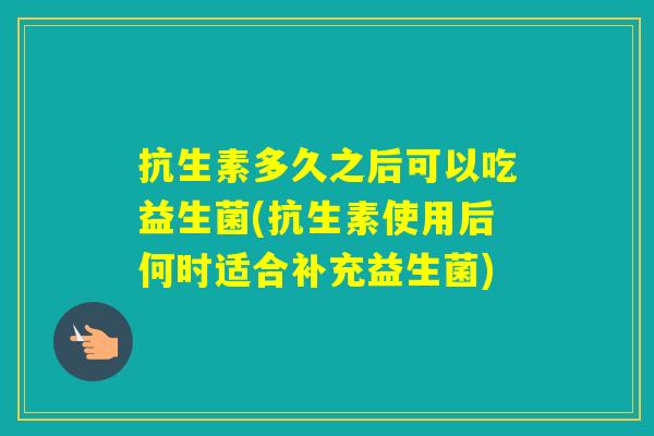 抗生素多久之后可以吃益生菌(抗生素使用后何时适合补充益生菌)