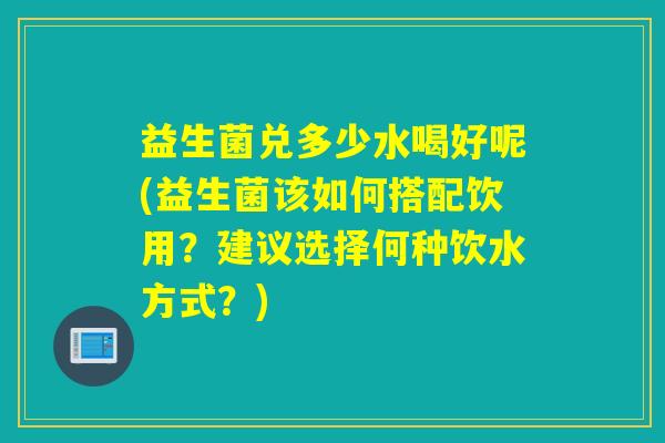 益生菌兑多少水喝好呢(益生菌该如何搭配饮用？建议选择何种饮水方式？)