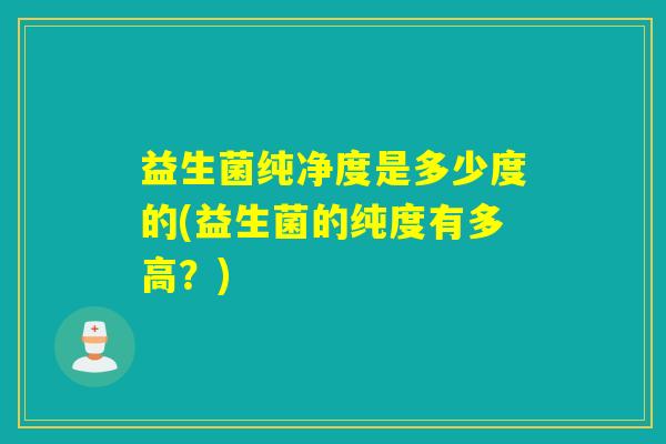 益生菌纯净度是多少度的(益生菌的纯度有多高？)