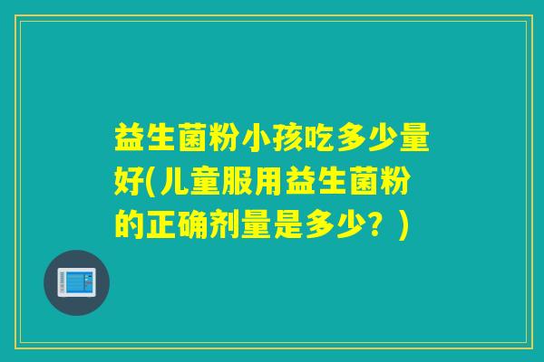 益生菌粉小孩吃多少量好(儿童服用益生菌粉的正确剂量是多少?) 益生菌粉小孩吃多少量好(儿童服用益生菌粉的正确剂量是多少?)