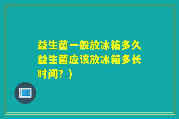 益生菌一般放冰箱多久益生菌应该放冰箱多长时间？)