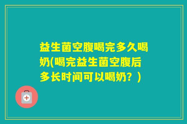 益生菌空腹喝完多久喝奶(喝完益生菌空腹后多长时间可以喝奶？)