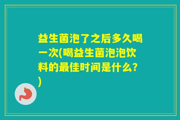 益生菌泡了之后多久喝一次(喝益生菌泡泡饮料的佳时间是什么？)