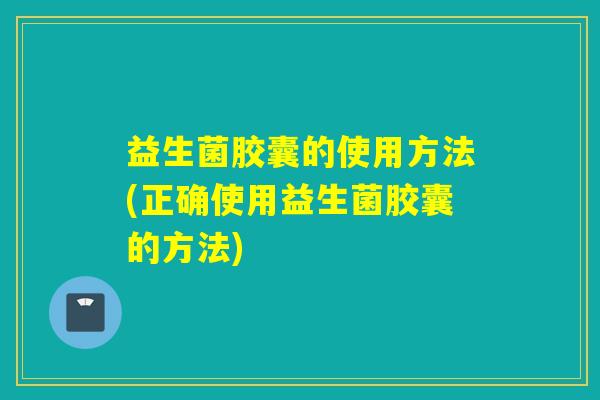 益生菌胶囊的使用方法(正确使用益生菌胶囊的方法)