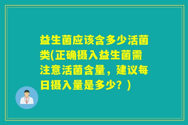 益生菌应该含多少活菌类(正确摄入益生菌需注意活菌含量，建议每日摄入量是多少？)