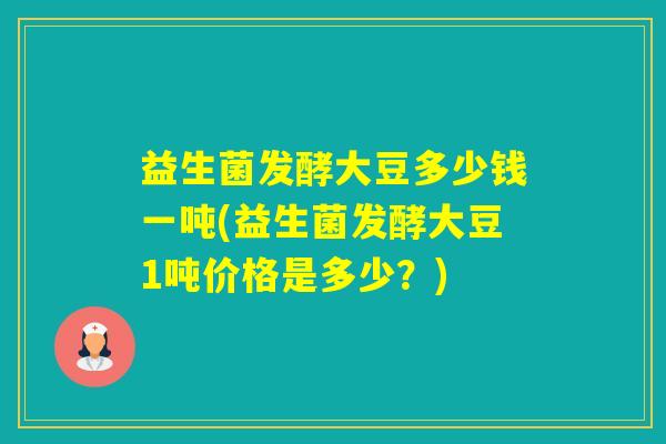 益生菌发酵大豆多少钱一吨(益生菌发酵大豆1吨价格是多少？)