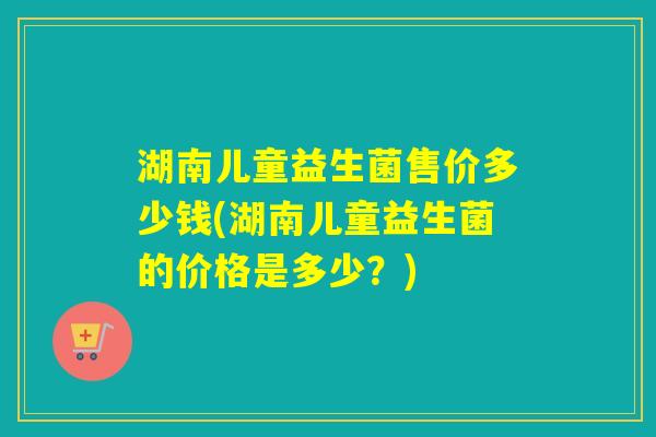 湖南儿童益生菌售价多少钱(湖南儿童益生菌的价格是多少?) 湖南儿童益生菌售价多少钱(湖南儿童益生菌的价格是多少?)
