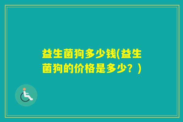 益生菌狗多少钱(益生菌狗的价格是多少?) 益生菌狗多少钱(益生菌狗的价格是多少?)