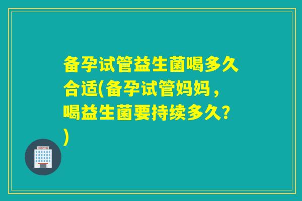 备孕试管益生菌喝多久合适(备孕试管妈妈，喝益生菌要持续多久？)
