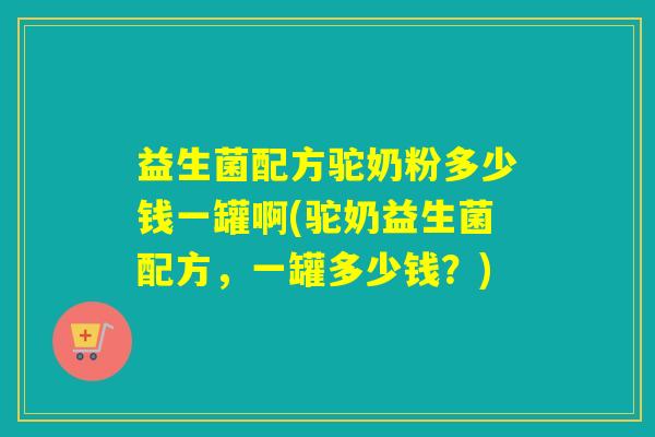 益生菌配方驼奶粉多少钱一罐啊(驼奶益生菌配方,一罐多少钱?) 益生菌配方驼奶粉多少钱一罐啊(驼奶益生菌配方,一罐多少钱?)