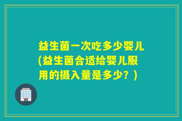 益生菌一次吃多少婴儿(益生菌合适给婴儿服用的摄入量是多少?) 益生菌一次吃多少婴儿(益生菌合适给婴儿服用的摄入量是多少?)