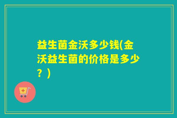 益生菌金沃多少钱(金沃益生菌的价格是多少?) 益生菌金沃多少钱(金沃益生菌的价格是多少?)