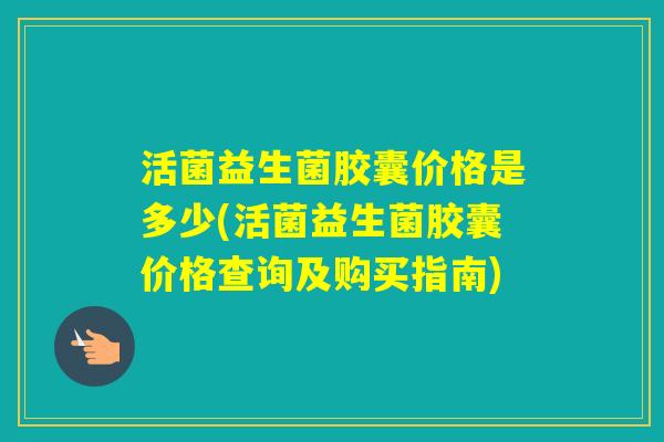 活菌益生菌胶囊价格是多少(活菌益生菌胶囊价格查询及购买指南)
