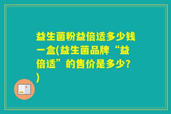 益生菌粉益倍适多少钱一盒(益生菌品牌“益倍适”的售价是多少？)