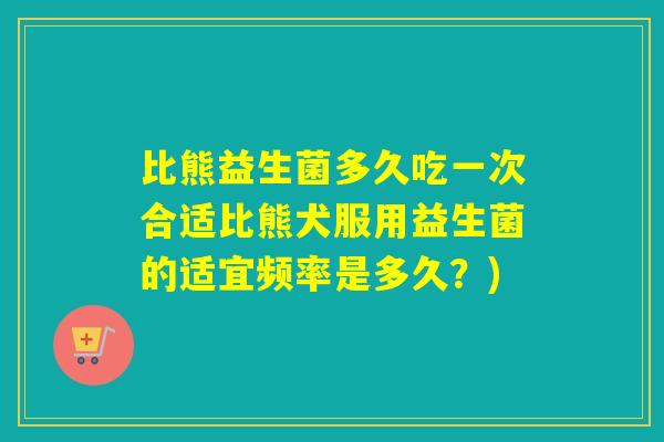 比熊益生菌多久吃一次合适比熊犬服用益生菌的适宜频率是多久？)