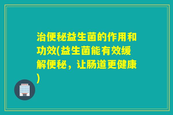 益生菌的作用和功效(益生菌能有效缓解，让肠道更健康)