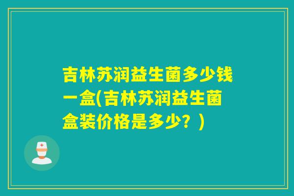 吉林苏润益生菌多少钱一盒(吉林苏润益生菌盒装价格是多少?) 吉林苏润益生菌多少钱一盒(吉林苏润益生菌盒装价格是多少?)