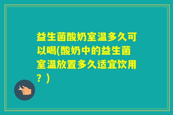 益生菌酸奶室温多久可以喝(酸奶中的益生菌室温放置多久适宜饮用?) 益生菌酸奶室温多久可以喝(酸奶中的益生菌室温放置多久适宜饮用?)