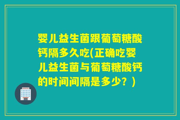 婴儿益生菌跟葡萄糖酸钙隔多久吃(正确吃婴儿益生菌与葡萄糖酸钙的时间间隔是多少？)