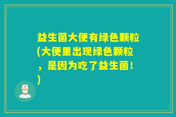 益生菌大便有绿色颗粒(大便里出现绿色颗粒,是因为吃了益生菌!) 益生菌大便有绿色颗粒(大便里出现绿色颗粒,是因为吃了益生菌!)