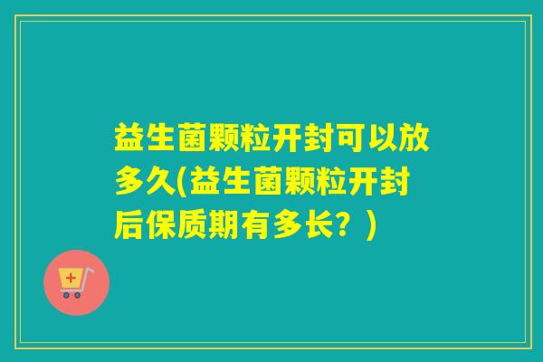 益生菌颗粒开封可以放多久(益生菌颗粒开封后保质期有多长？)