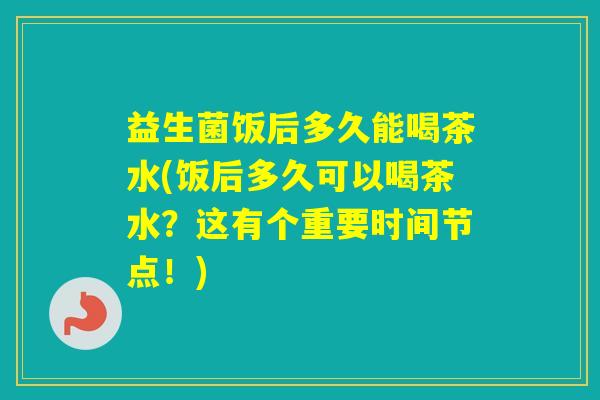 益生菌饭后多久能喝茶水(饭后多久可以喝茶水?这有个重要时间节点!) 益生菌饭后多久能喝茶水(饭后多久可以喝茶水?这有个重要时间节点!)