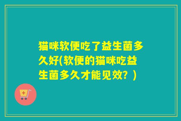 猫咪软便吃了益生菌多久好(软便的猫咪吃益生菌多久才能见效?) 猫咪软便吃了益生菌多久好(软便的猫咪吃益生菌多久才能见效?)