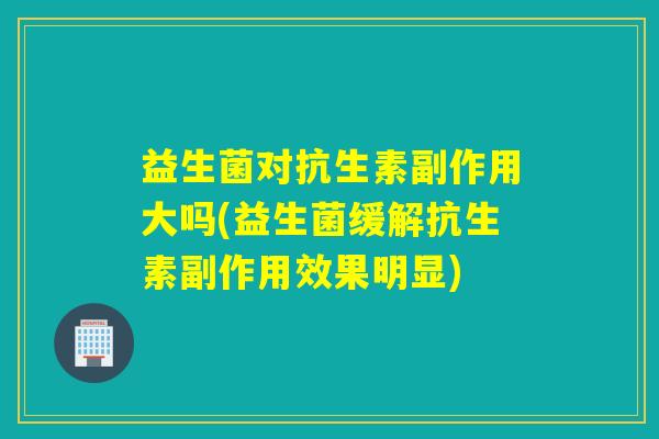 益生菌对抗生素副作用大吗(益生菌缓解抗生素副作用效果明显)