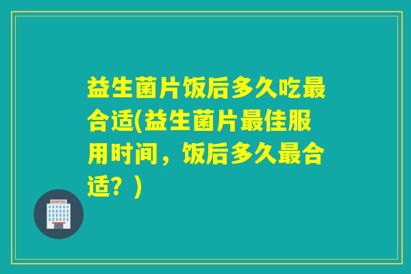益生菌片饭后多久吃合适(益生菌片佳服用时间，饭后多久合适？)