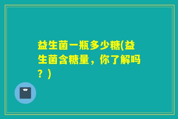 益生菌一瓶多少糖(益生菌含糖量，你了解吗？)
