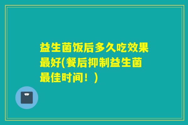 益生菌饭后多久吃效果好(餐后抑制益生菌佳时间！)