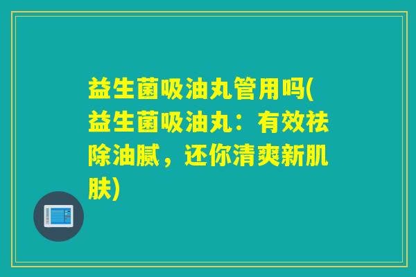 益生菌吸油丸管用吗(益生菌吸油丸：有效祛除油腻，还你清爽新)