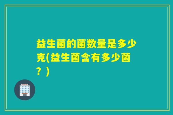 益生菌的菌数量是多少克(益生菌含有多少菌?) 益生菌的菌数量是多少克(益生菌含有多少菌?)