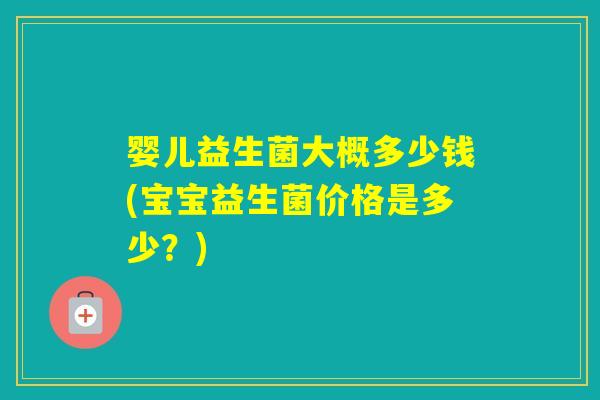 婴儿益生菌大概多少钱(宝宝益生菌价格是多少?) 婴儿益生菌大概多少钱(宝宝益生菌价格是多少?)