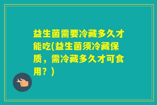益生菌需要冷藏多久才能吃(益生菌须冷藏保质，需冷藏多久才可食用？)