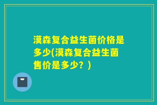 漠森复合益生菌价格是多少(漠森复合益生菌售价是多少？)