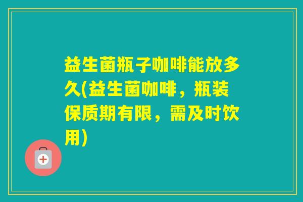 益生菌瓶子咖啡能放多久(益生菌咖啡，瓶装保质期有限，需及时饮用)