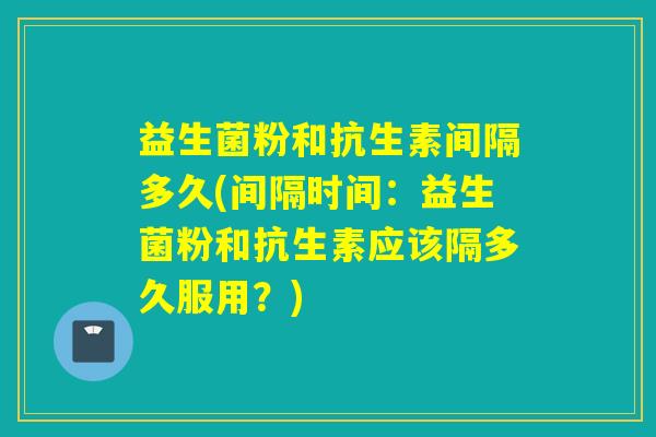 益生菌粉和抗生素间隔多久(间隔时间：益生菌粉和抗生素应该隔多久服用？)