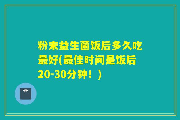 粉末益生菌饭后多久吃好(佳时间是饭后20-30分钟！)