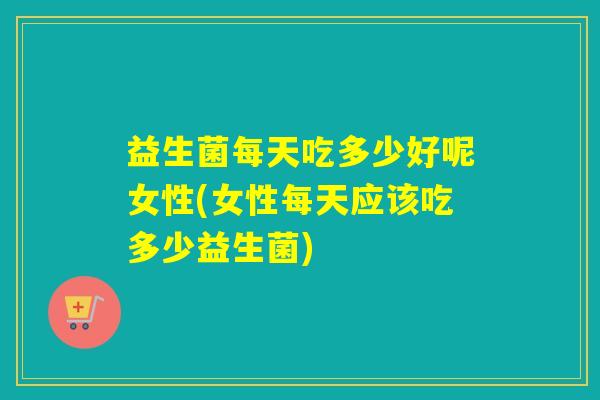 益生菌每天吃多少好呢女性(女性每天应该吃多少益生菌)