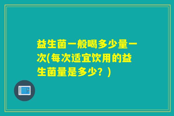 益生菌一般喝多少量一次(每次适宜饮用的益生菌量是多少？)