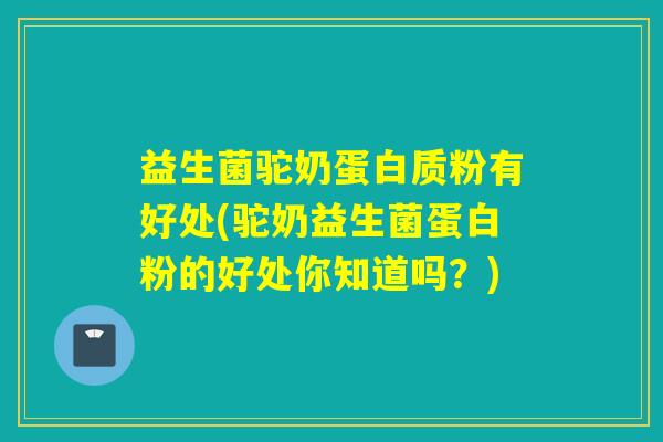 益生菌驼奶蛋白质粉有好处(驼奶益生菌蛋白粉的好处你知道吗？)